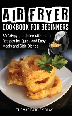 Air Fryer Cookbook for Beginners: 60 Crispy and Juicy Affordable Recipes for Quick and Easy Meals and Side Dishes by Blay, Thomas Patrick