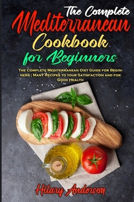 The Complete Mediterranean Cookbook For Beginners: The Complete Mediterranean Diet Guide for Beginners; Many Recipes to your Satisfaction and for Good by Anderson, Hilary