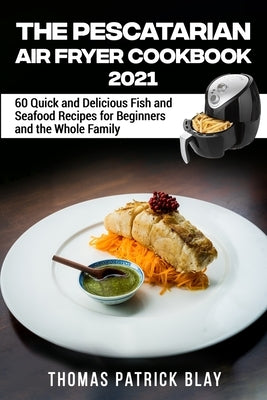 The Pescatarian Air Fryer Cookbook 2021: 60 Quick and Delicious Fish and Seafood Recipes for Beginners and the Whole Family by Blay, Thomas Patrick