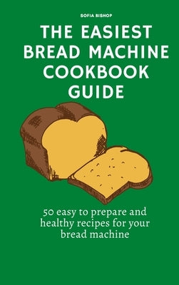 The Easiest Bread Machine Cookbook Guide: 50 easy to prepare and healthy recipes for your bread machine by Bishop, Sofia