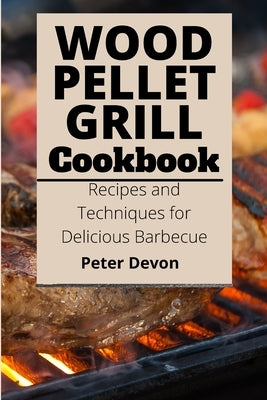 Wood Pellet Grill Cookbook: Recipes and Techniques for Delicious Barbecue by Devon, Peter