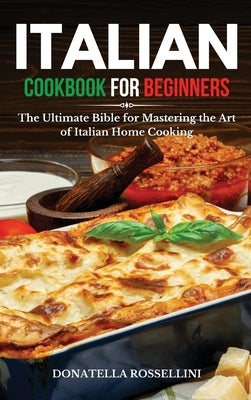 Italian Cookbook for Beginners: The Ultimate Bible for Mastering the Art of Italian Home Cooking by Rossellini, Donatella