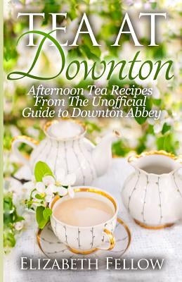 Tea at Downton: Afternoon Tea Recipes From The Unofficial Guide to Downton Abbey by Fellow, Elizabeth