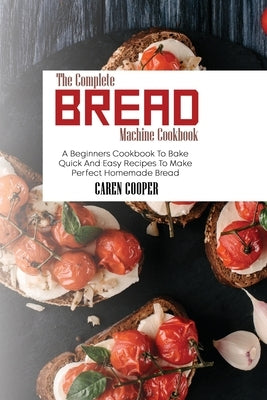 The Complete Bread Machine Cookbook: A Beginners Cookbook To Bake Quick And Easy Recipes To Make Perfect Homemade Bread by Cooper, Caren