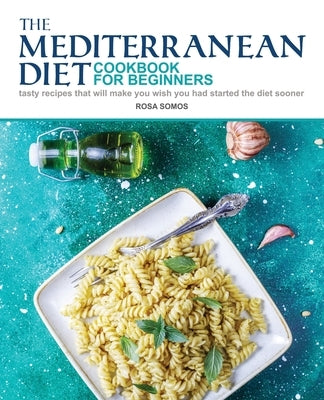 The Mediterranean Diet Cookbook for Beginners: Tasty Recipes That Will make You Wish You Had Started the Diet Sooner by Somos, Rosa