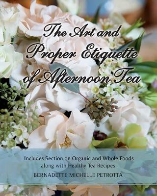 The Art and Proper Etiquette of Afternoon Tea: Includes Section on Organic and Whole Foods along with Healthy Tea Recipes by Petrotta, Bernadette Michelle