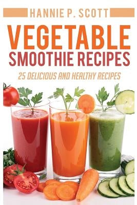 Vegetable Smoothie Recipes: 25 Delicious and Healthy Recipes by Scott, Hannie P.