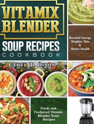 Vitamix Blender Soup Recipes Cookbook: Fresh and Foolproof Vitamix Blender Soup Recipes for Boosted Energy, Brighter Skin & Better Health by Dixon, Ethel T.