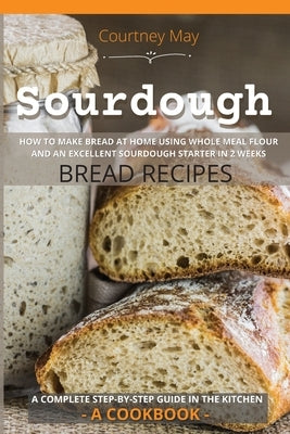 Sourdough: HOW TO MAKE BREAD AT HOME USING WHOLE MEAL FLOUR AND AN EXCEL-LENT SOURDOUGH STARTER IN 2 WEEKS. BREAD RECIPES. A COMP by May, Courtney