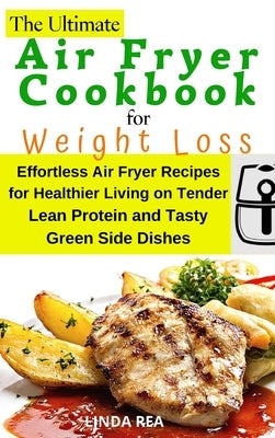 The Ultimate Air Fryer Cookbook for Weight Loss: Effortless Air Fryer Recipes for Healthier Living on Tender Lean Protein and Tasty Green Side Dishes by Rea, Linda