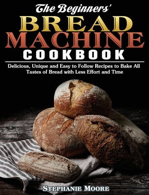 The Begginers' Bread Machine Cookbook: Delicious, Unique and Easy to Follow Recipes to Bake All Tastes of Bread with Less Effort and Time by Moore, Stephanie