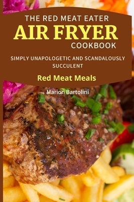 The Red Meat Eater Air Fryer Cookbook: Simply Unapologetic and Scandalously Succulent Red Meat Meals by Bartolini, Marion