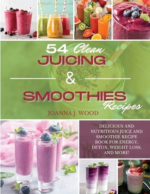 54 Clean Juicing & Smoothies Recipes: Delicious and Nutritious Juice and Smoothie Recipe Book for Energy, Detox, Weight Loss, and More! by Wood, Joanna J.