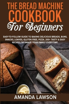 The Bread Machine Cookbook for Beginners: Easy-To-Follow Guide To Baking Delicious Breads, Buns, Snacks, Loaves, Gluten Free, Pizza. 200+ Tasty & Easy by Lawson, Amanda