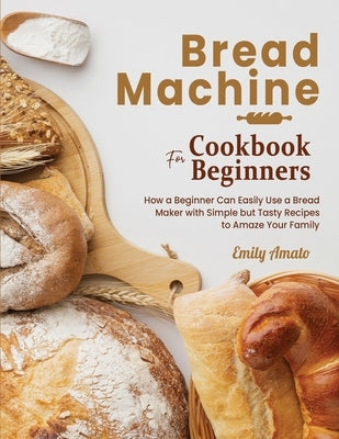 Bread Machine Cookbook for Beginners: How a Beginner Can Easily Use a Bread Maker with Simple but Tasty Recipes to Amaze Your Family by Amato, Emily