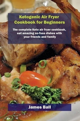 Ketogenic Air Fryer Cookbook for Beginners: The complete Keto air fryer cookbook, eat amazing no-fuss dishes with your friends and family by Ball, James