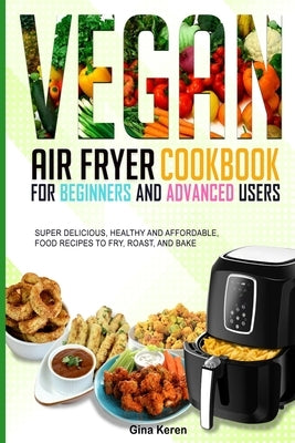 Vegan air fryer cookbook for beginners and advanced users: Super delicious, healthy, and affordable food Recipes to Fry, Roast, and Bake. by Keren, Gina