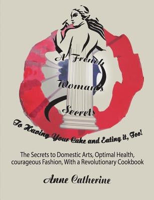 A French Woman's Secrets to Having Your Cake and Eating it, Too!: The Secrets to Domestic Arts, Optimal Health, Courageous Fashion, With a Revolutiona by Ollivier, Anne Catherine