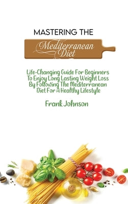 Mastering The Mediterranean Diet: Life-Changing Guide For Beginners To Enjoy Long Lasting Weight Loss By Following The Mediterranean Diet For A Health by Johnson, Frank