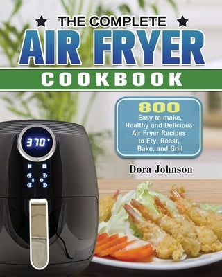 The Complete Air Fryer Cookbook: 800 Easy to make, Healthy and Delicious Air Fryer Recipes to Fry, Roast, Bake, and Grill by Johnson, Dora
