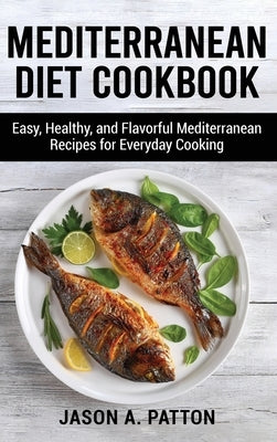 Mediterranean Diet Cookbook: Easy, Healthy, and Flavorful Mediterranean Recipes for Everyday Cooking by A. Patton, Jason