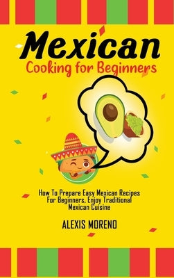 Mexican Cooking for Beginners: How To Prepare Easy Mexican Recipes For Beginners, Enjoy Traditional Mexican Cuisine by Moreno, Alexis