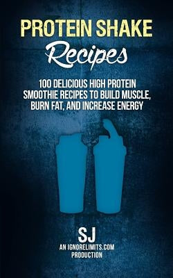 Protein Shake Recipes: 100 Delicious High Protein Smoothie Recipes to Build Muscle, Burn Fat & Increase Energy by Limits, Ignore