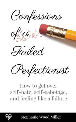 Confessions of a Failed Perfectionist: How to Get Over Self-Hate, Self-Sabotage and Feeling Like a Failure by Miller, Stephanie Wood