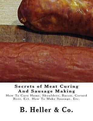 Secrets of Meat Curing And Sausage Making: Making How To Cure Hams, Shoulders, Bacon, Corned Beer, Ect. How To Make Sausage, Etc. by &. Co, B. Heller