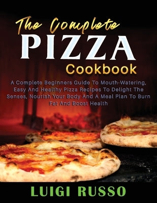 The Complete Pizza Cookbook: A Complete Beginners Guide To Mouth-Watering, Easy And Healthy Pizza Recipes To Delight The Senses, Nourish Your Body by Russo, Luigi