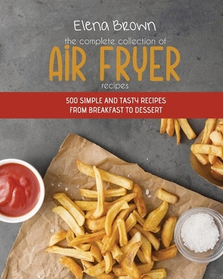 The Complete Collection of Air Fryer Recipes: 500 Simple And Tasty Recipes From Breakfast To Dessert by Brown, Elena