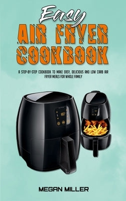 Easy Air Fryer Cookbook: A Step-by-Step Cookbook To Make Easy, Delicious and Low Carb Air Fryer Meals For Whole Family by Miller, Megan
