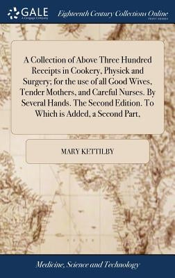 A Collection of Above Three Hundred Receipts in Cookery, Physick and Surgery; For the Use of All Good Wives, Tender Mothers, and Careful Nurses. by Se by Kettilby, Mary