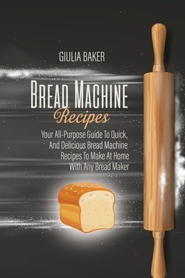 Bread Machine Recipes: Your All-Purpose Guide To Quick, And Delicious Bread Machine Recipes To Make At Home With Any Bread Maker by Baker, Giulia