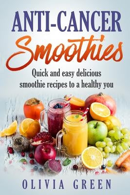 Anti Cancer Smoothies: Quick and easy delicious smoothie recipes to a healthy you by Green, Olivia