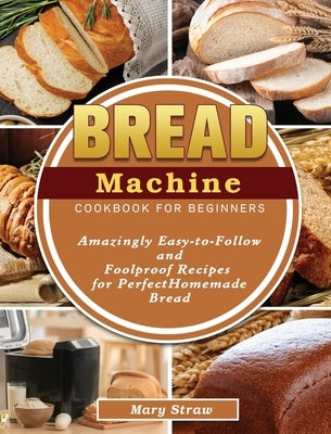 Bread Machine Cookbook for Beginners: Amazingly Easy-to-Follow and Foolproof Recipes for Perfect Homemade Bread by Straw, Mary