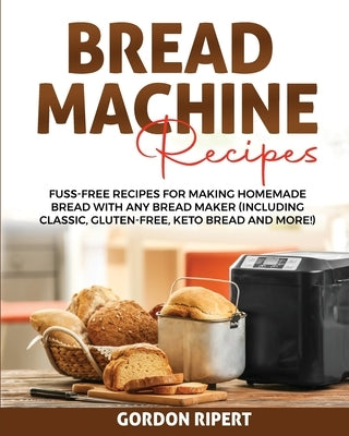 Bread Machine Recipes: Fuss-Free Recipes for Making Homemade Bread with Any Bread Maker (Including Classic, Gluten-Free, Keto Bread and More! by Ripert, Gordon