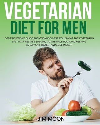 Vegetarian Diet for Men: Comprehensive Guide and Cookbook for Following the Vegetarian Diet with Recipes Specific to the Male Body and Helping by Moon, Jim