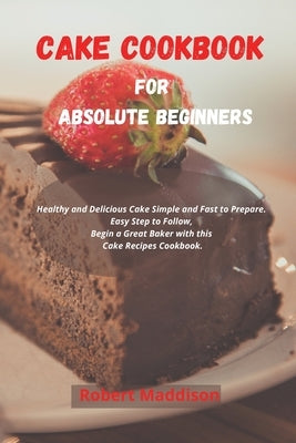 Cake Cookbook for Absolute Beginners: Healthy and Delicious Cake Simple and Fast to Prepare. Easy Step to Follow, Begin a Great Baker with this Cake R by Maddison, Robert