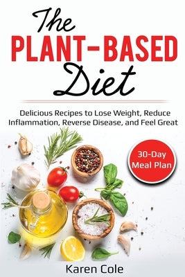 The Plant Based Diet: Delicious Recipes to Lose Weight, Reduce Inflammation, Reverse Disease, and Feel Great by Cole, Karen