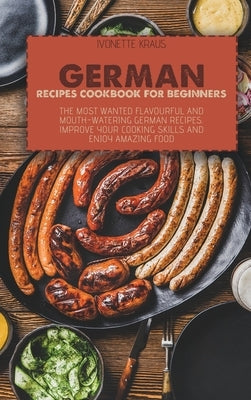 German Recipes Cookbook for Beginners: The Most Wanted Flavourful And Mouth-Watering German Recipes. Improve Your Cooking Skills And Enjoy Amazing Foo by Kraus, Ivonette