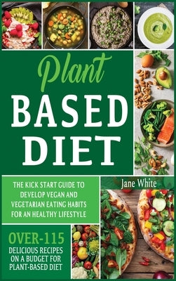 Plant-based Diet: The Kick Start Guide to Develop Vegan and Vegetarian Eating Habits for an Healthy Lifestyle - Over 115 Delicious Recip by White, Jane