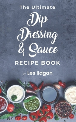 The Ultimate Dip, Dressing & Sauce RECIPE BOOK by Ilagan, Les