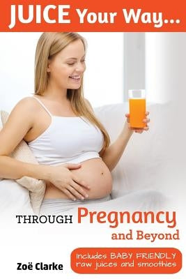 Juice Your Way Through Pregnancy and Beyond: Includes baby friendly juices and smoothies by Clarke, Zoe