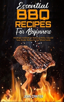 Essential BBQ Recipes For Beginners: Amazingly Cookbook For Barbecue Dishes. Easy and Tasty Smoker Recipes for Your Whole Family by Carter, John