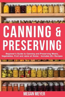 Canning And Preserving: Beginner's Guide to Canning and Preserving Meats, Vegetables, Fruits And Jams at Home for Long-Term Storage, to Save Y by Meyer, Megan