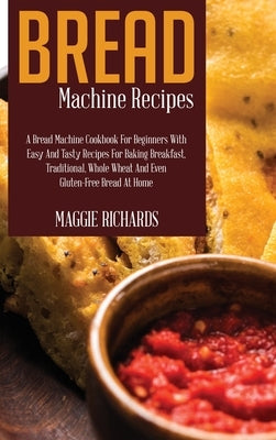 Bread Machine Recipes: A Bread Machine Cookbook For Beginners With Easy And Tasty Recipes For Baking Breakfast, Traditional, Whole Wheat And by Richards, Maggie