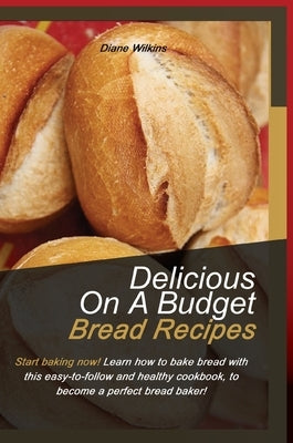 Delicious on a Budget Bread Recipes: Start baking now! Learn how to bake bread with this easy-to-follow and healthy cookbook, to become a perfect brea by Wilkings, Diane