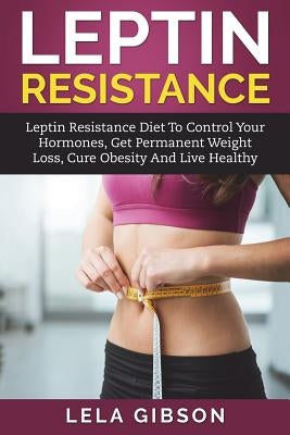 Leptin Resistance: Leptin Diet to Control Your Hormones, Get Permanent Weight Loss, Cure Obesity and Live Healthy by Gibson, Lela
