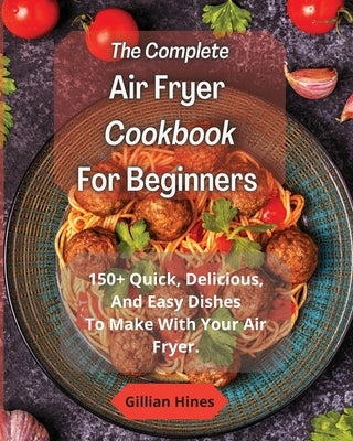 The Complete Air Fryer Cookbook For Beginners: 150+ Quick, Delicious, And Easy Dishes To Make With Your Air Fryer. by Hines, Gillian